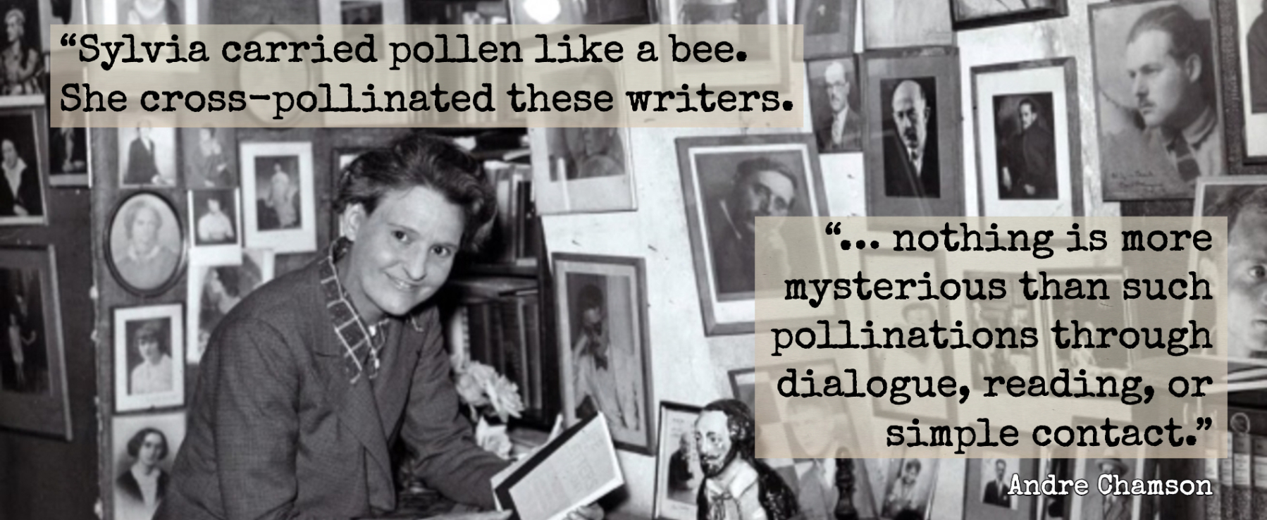 Photo of Sylvia Beach at a desk surrounded by photo of authors. A quote written over the photo reads, “Sylvia carried pollen like a bee. She cross-pollinated these writers. …nothing is more mysterious than such pollinations through dialogue, reading, or simple contact.” André Chamson